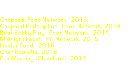 TV APPEARANCES Chopped. Food Network. 2013. Chopped Redemption. Food Network. 2014. Beat Bobby Flay. Food Network. 2014. Midnight Feast. FYI Network. 2015. Insider Food. 2016 Chef Roulette. 2016 Fox Morning (Cleveland). 2017. 