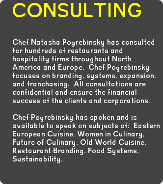 CONSULTING Chef Natasha Pogrebinsky has consulted for hundreds of restaurants and hospitality firms throughout North America and Europe. Chef Pogrebinsky focuses on branding, systems, expansion, and franchasing. All consultations are confidential and ensure the financial success of the clients and corporations. Chef Pogrebinsky has spoken and is available to speak on subjects of: Eastern European Cuisine, Women in Culinary, Future of Culinary, Old World Cuisine, Restaurant Branding, Food Systems, Sustainability.