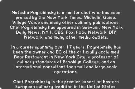  Natasha Pogrebinsky is a master chef who has been praised by the New York Times, Michelin Guide, Village Voice and many other culinary publications. Chef Pogrebinsky has appeared in Saevuer, New York Daily News, NY1, CBS, Fox, Food Network, DIY Network, and many other media outlets. In a career spanning over 17 years, Pogrebinsky has been the owner and EC of the criticially acclaimed Bear Restaurant in New York City, a professor of culinary standards at Brooklyn College, and an international consultant for small and large scale operations. Chef Pogrebinsky is the premier expert on Eastern European culinary tradition in the United States.